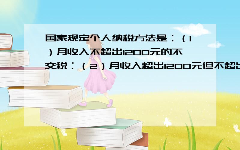 国家规定个人纳税方法是：（1）月收入不超出1200元的不交税；（2）月收入超出1200元但不超出1500元的,应缴纳税超