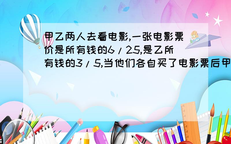 甲乙两人去看电影,一张电影票价是所有钱的6/25,是乙所有钱的3/5,当他们各自买了电影票后甲剩下的钱比乙剩下的钱多30