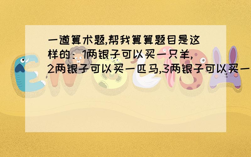 一道算术题,帮我算算题目是这样的：1两银子可以买一只羊,2两银子可以买一匹马,3两银子可以买一头牛.现在有100两银子,