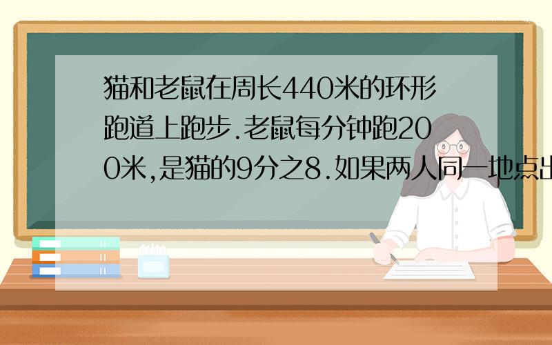 猫和老鼠在周长440米的环形跑道上跑步.老鼠每分钟跑200米,是猫的9分之8.如果两人同一地点出发,沿.