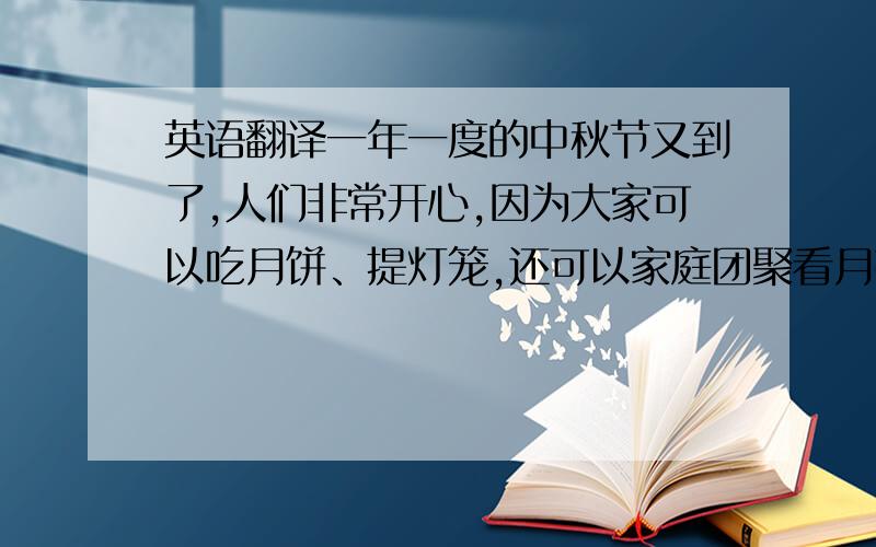 英语翻译一年一度的中秋节又到了,人们非常开心,因为大家可以吃月饼、提灯笼,还可以家庭团聚看月亮.