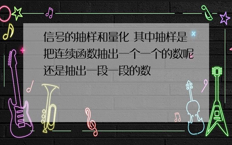 信号的抽样和量化 其中抽样是把连续函数抽出一个一个的数呢还是抽出一段一段的数