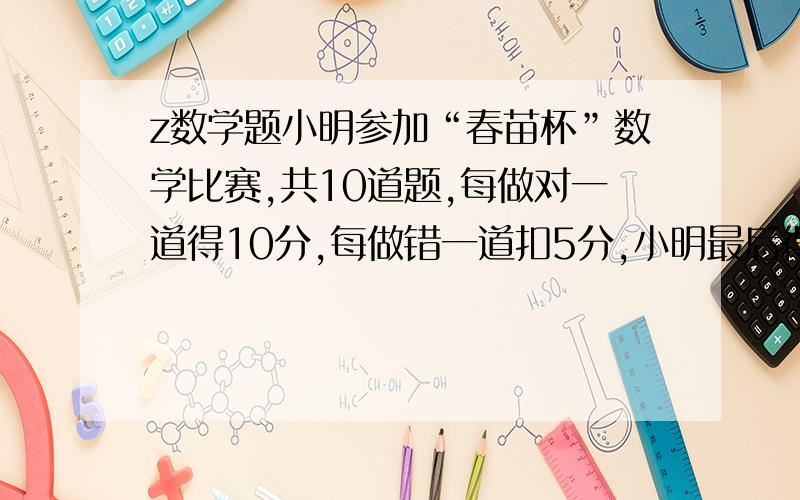 z数学题小明参加“春苗杯”数学比赛,共10道题,每做对一道得10分,每做错一道扣5分,小明最后得了70分,