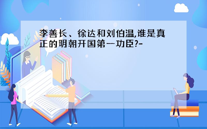 李善长、徐达和刘伯温,谁是真正的明朝开国第一功臣?-