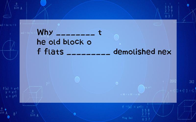 Why ________ the old block of flats _________ demolished nex