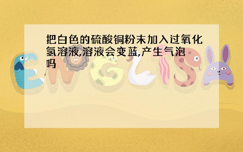 把白色的硫酸铜粉末加入过氧化氢溶液,溶液会变蓝,产生气泡吗