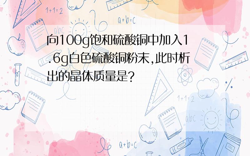 向100g饱和硫酸铜中加入1.6g白色硫酸铜粉末,此时析出的晶体质量是?