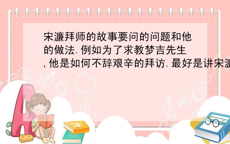 宋濂拜师的故事要问的问题和他的做法.例如为了求教梦吉先生,他是如何不辞艰辛的拜访.最好是讲宋濂冒雪求教梦吉先生这个故事最