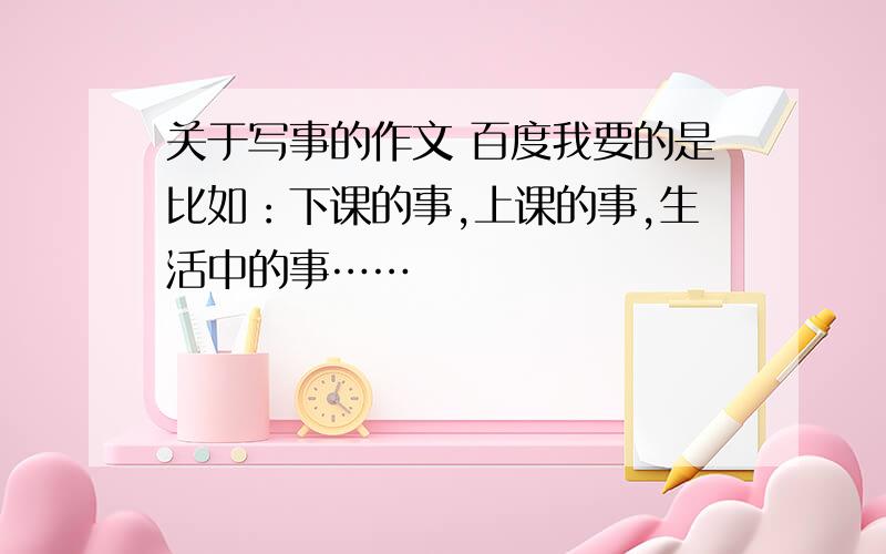 关于写事的作文 百度我要的是比如：下课的事,上课的事,生活中的事……