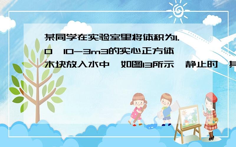 某同学在实验室里将体积为1.0×10-3m3的实心正方体木块放入水中,如图13所示,静止时,其下表面距水面0.06