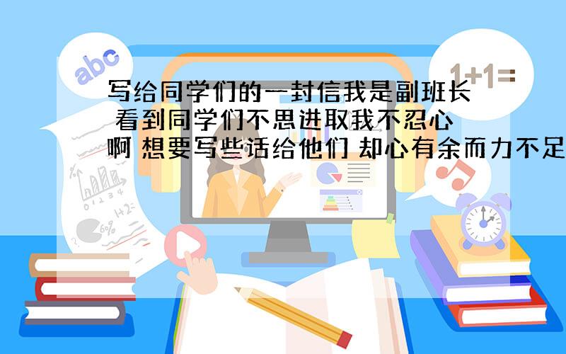 写给同学们的一封信我是副班长 看到同学们不思进取我不忍心啊 想要写些话给他们 却心有余而力不足