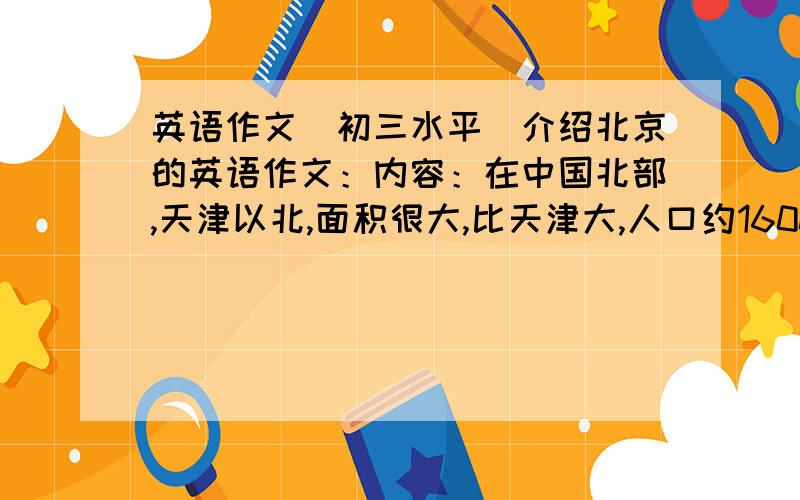 英语作文（初三水平）介绍北京的英语作文：内容：在中国北部,天津以北,面积很大,比天津大,人口约1600万,比天津多,历史