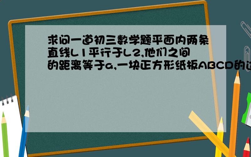 求问一道初三数学题平面内两条直线L1平行于L2,他们之间的距离等于a,一块正方形纸板ABCD的边长也等于a,现将这块硬纸