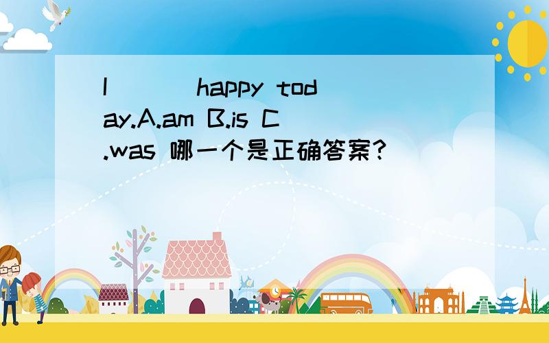 I___ happy today.A.am B.is C.was 哪一个是正确答案?