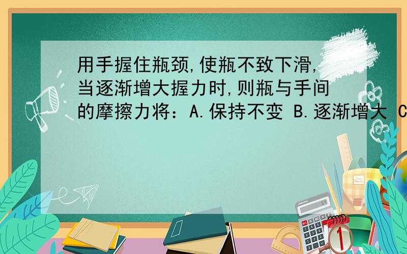 用手握住瓶颈,使瓶不致下滑,当逐渐增大握力时,则瓶与手间的摩擦力将：A.保持不变 B.逐渐增大 C.逐渐变小 D.无法确