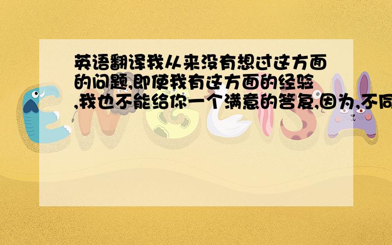 英语翻译我从来没有想过这方面的问题,即使我有这方面的经验,我也不能给你一个满意的答复,因为,不同的人有不同的见解,我不是