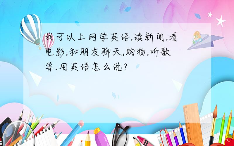 我可以上网学英语,读新闻,看电影,和朋友聊天,购物,听歌等.用英语怎么说?