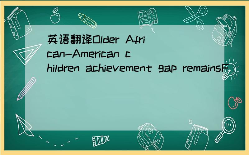 英语翻译Older African-American children achievement gap remainsF