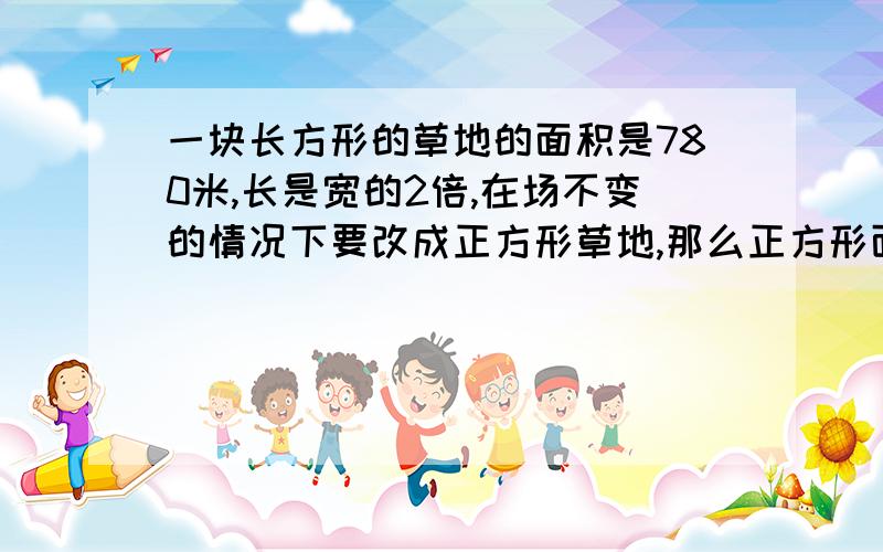 一块长方形的草地的面积是780米,长是宽的2倍,在场不变的情况下要改成正方形草地,那么正方形面积是多少