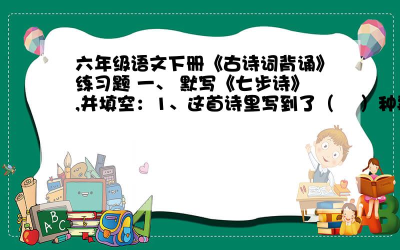 六年级语文下册《古诗词背诵》练习题 一、 默写《七步诗》,并填空：1、这首诗里写到了（ 　）种事物,分