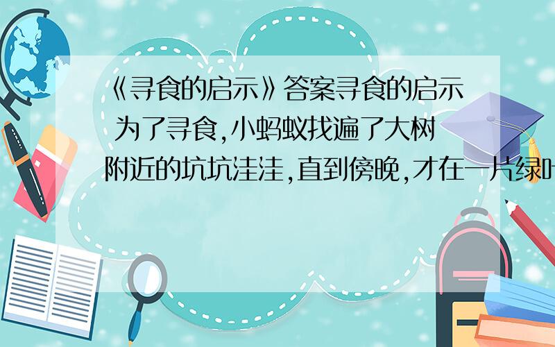 《寻食的启示》答案寻食的启示 为了寻食,小蚂蚁找遍了大树附近的坑坑洼洼,直到傍晚,才在一片绿叶上发现了一条小青虫.他正想