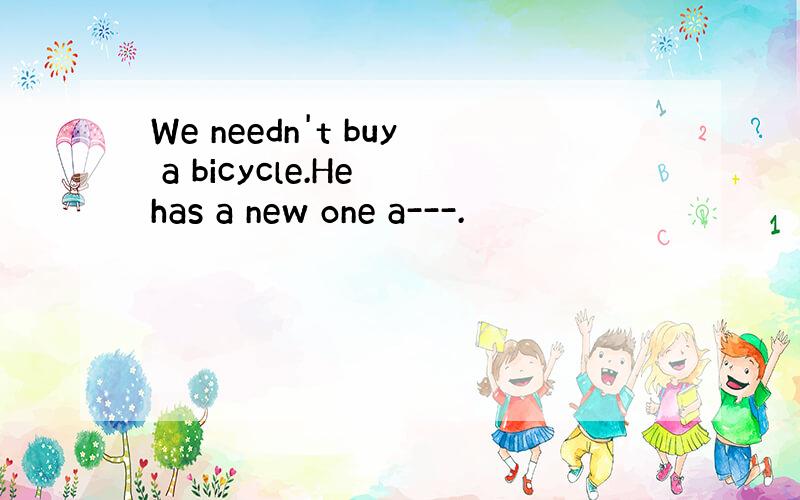 We needn't buy a bicycle.He has a new one a---.