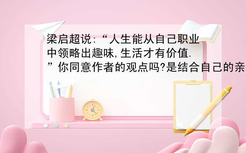 梁启超说:“人生能从自己职业中领略出趣味,生活才有价值.”你同意作者的观点吗?是结合自己的亲身体会谈谈