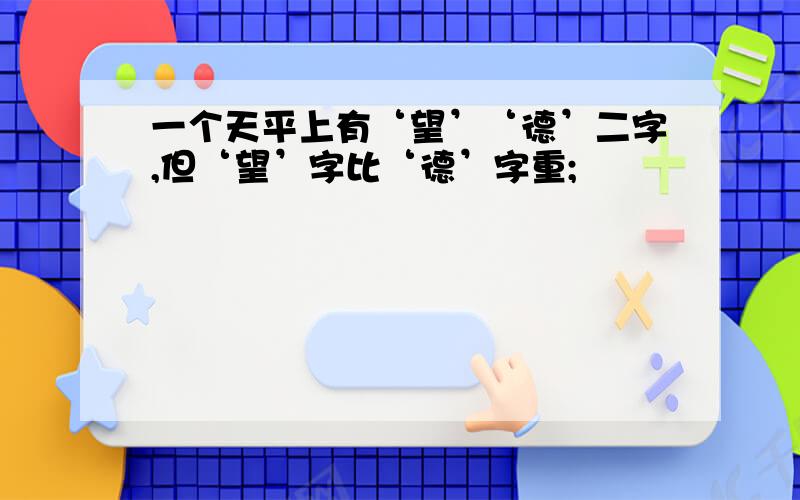 一个天平上有‘望’‘德’二字,但‘望’字比‘德’字重;