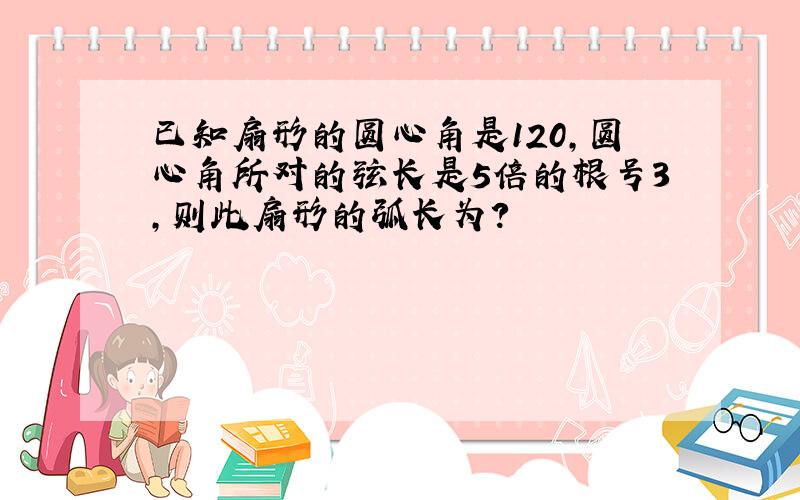 已知扇形的圆心角是120,圆心角所对的弦长是5倍的根号3,则此扇形的弧长为?