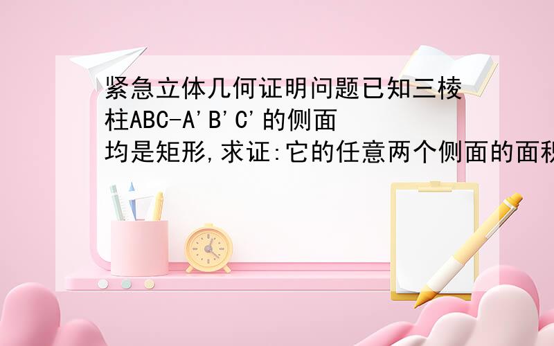 紧急立体几何证明问题已知三棱柱ABC-A'B'C'的侧面均是矩形,求证:它的任意两个侧面的面积和大于第三个侧面的面积