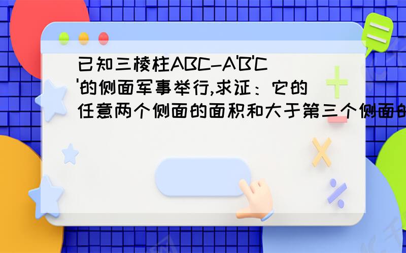 已知三棱柱ABC-A'B'C'的侧面军事举行,求证：它的任意两个侧面的面积和大于第三个侧面的面积.