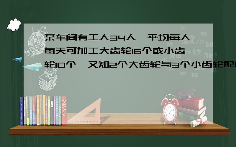 某车间有工人34人,平均每人每天可加工大齿轮16个或小齿轮10个,又知2个大齿轮与3个小齿轮配成一套,要...