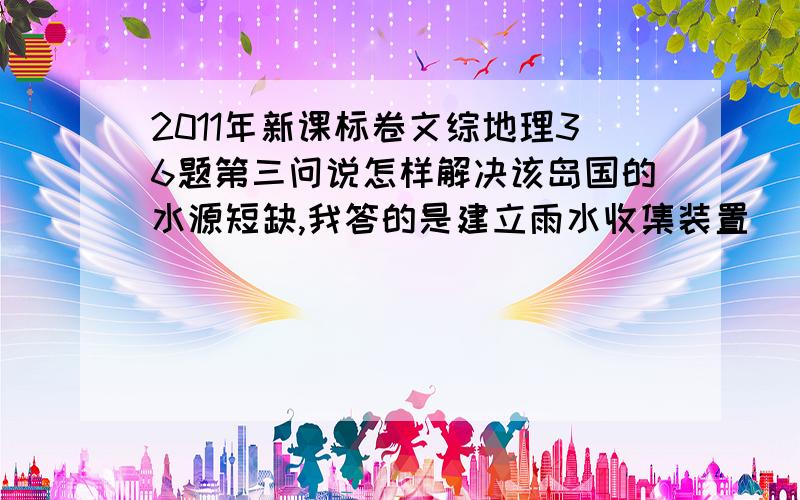 2011年新课标卷文综地理36题第三问说怎样解决该岛国的水源短缺,我答的是建立雨水收集装置