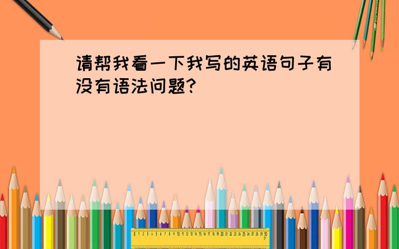 请帮我看一下我写的英语句子有没有语法问题?