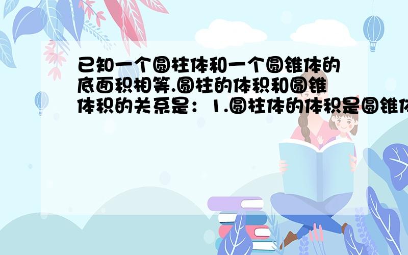 已知一个圆柱体和一个圆锥体的底面积相等.圆柱的体积和圆锥体积的关系是：1.圆柱体的体积是圆锥体积的____ 2.圆锥的体