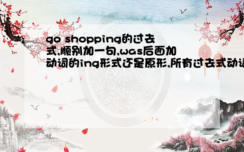 go shopping的过去式,顺别加一句,was后面加动词的ing形式还是原形,所有过去式动词都这样吗?