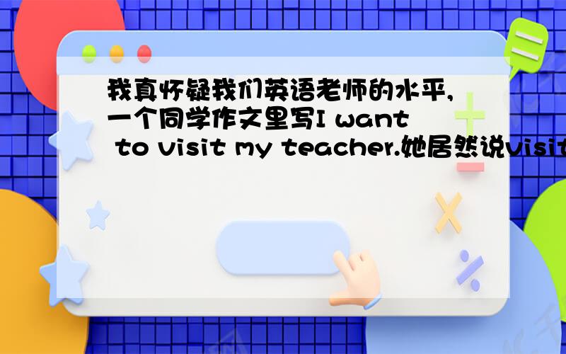 我真怀疑我们英语老师的水平,一个同学作文里写I want to visit my teacher.她居然说visit s