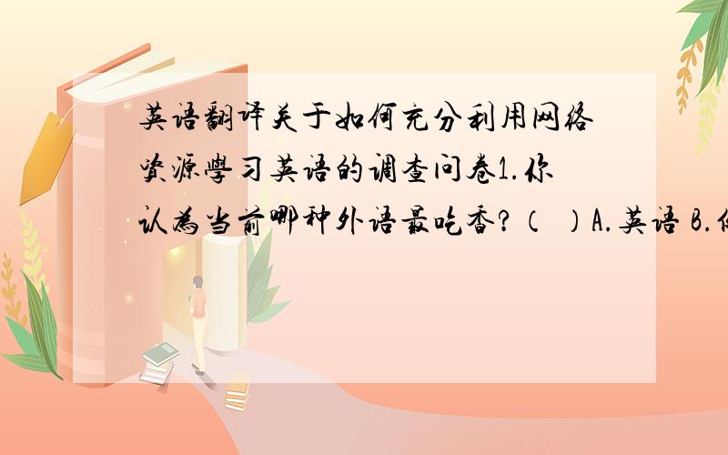 英语翻译关于如何充分利用网络资源学习英语的调查问卷1.你认为当前哪种外语最吃香?（ ）A.英语 B.俄语 C.日文 D.