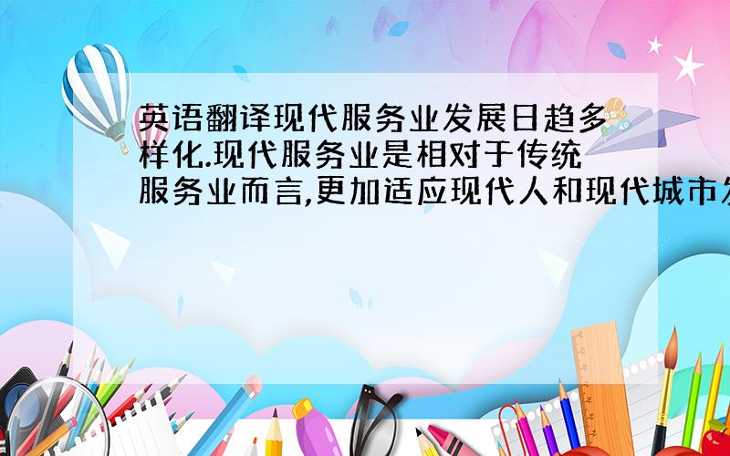 英语翻译现代服务业发展日趋多样化.现代服务业是相对于传统服务业而言,更加适应现代人和现代城市发展的需求,也是产生和发展起