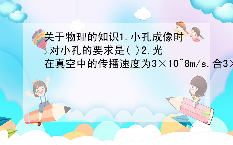 关于物理的知识1.小孔成像时,对小孔的要求是( )2.光在真空中的传播速度为3×10^8m/s,合3×10^5km/s.