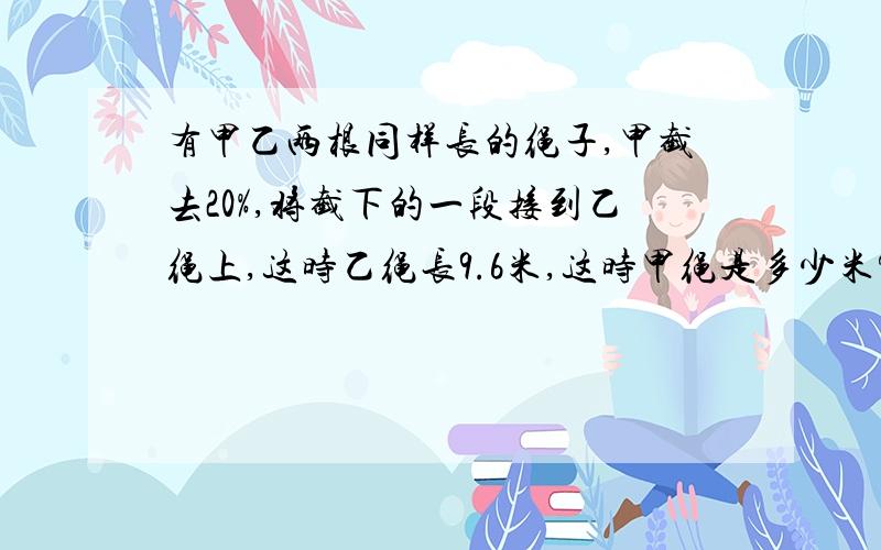 有甲乙两根同样长的绳子,甲截去20%,将截下的一段接到乙绳上,这时乙绳长9.6米,这时甲绳是多少米?