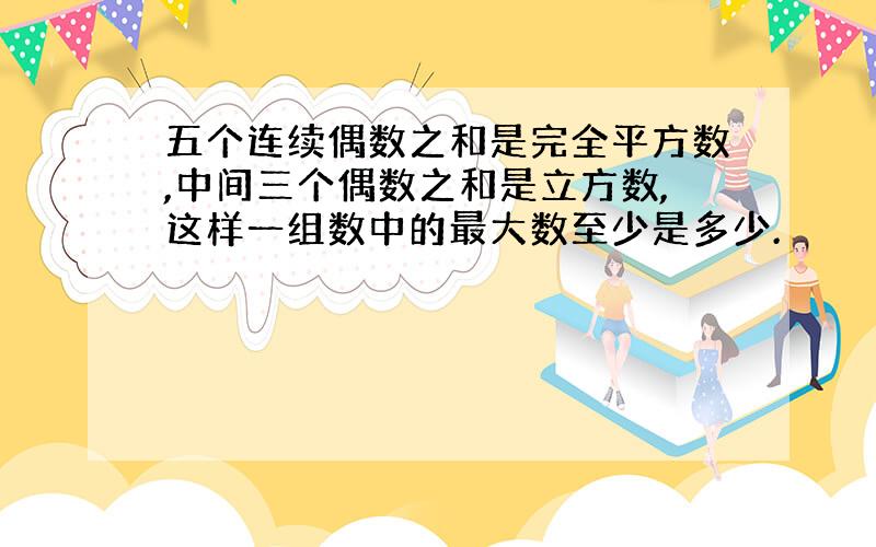 五个连续偶数之和是完全平方数,中间三个偶数之和是立方数,这样一组数中的最大数至少是多少.