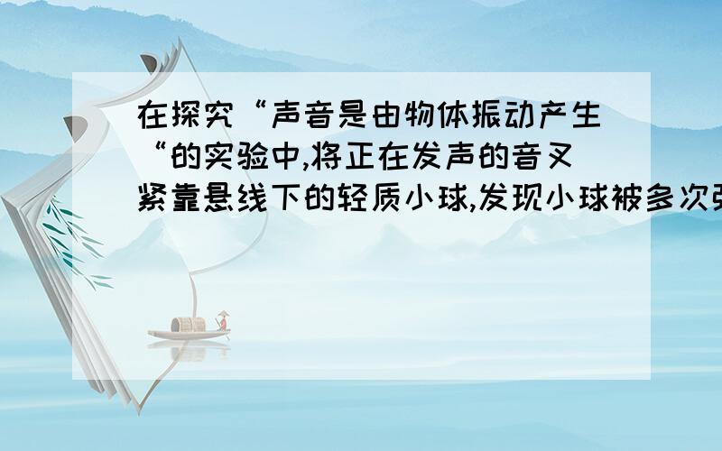 在探究“声音是由物体振动产生“的实验中,将正在发声的音叉紧靠悬线下的轻质小球,发现小球被多次弹开