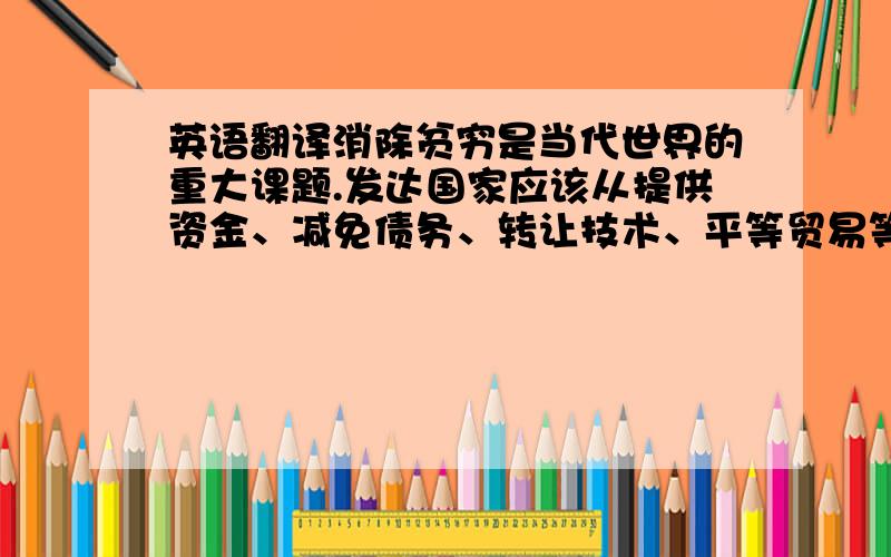 英语翻译消除贫穷是当代世界的重大课题.发达国家应该从提供资金、减免债务、转让技术、平等贸易等方面,支持和帮助发展中国家振