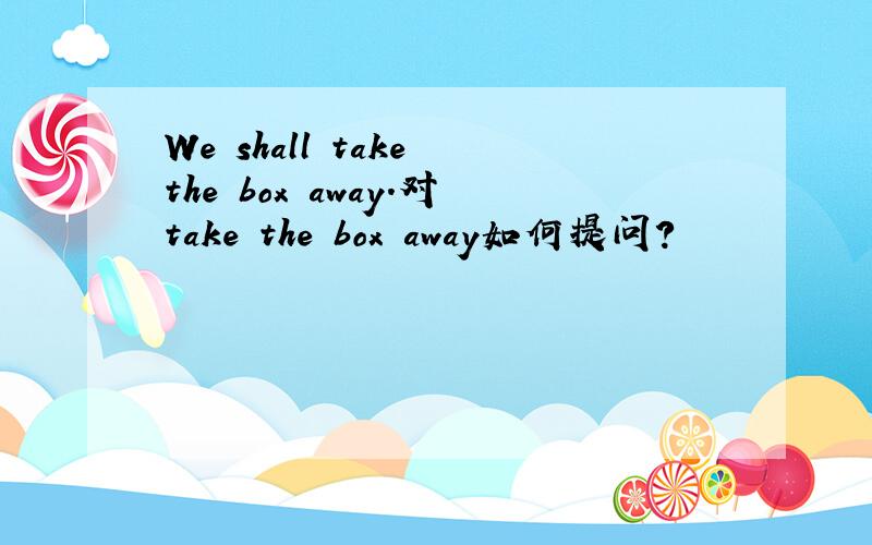 We shall take the box away.对take the box away如何提问?