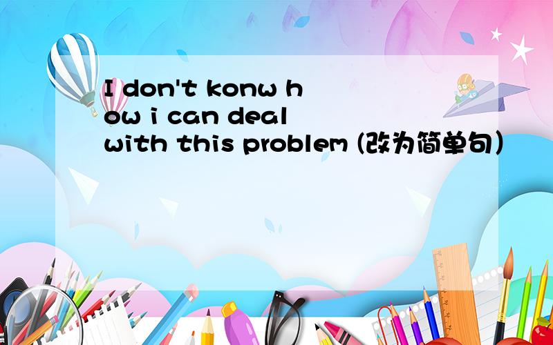 I don't konw how i can deal with this problem (改为简单句）