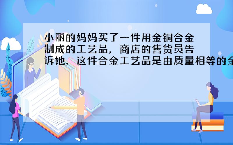 小丽的妈妈买了一件用金铜合金制成的工艺品，商店的售货员告诉她，这件合金工艺品是由质量相等的金和铜两种金属混合而成的，其含