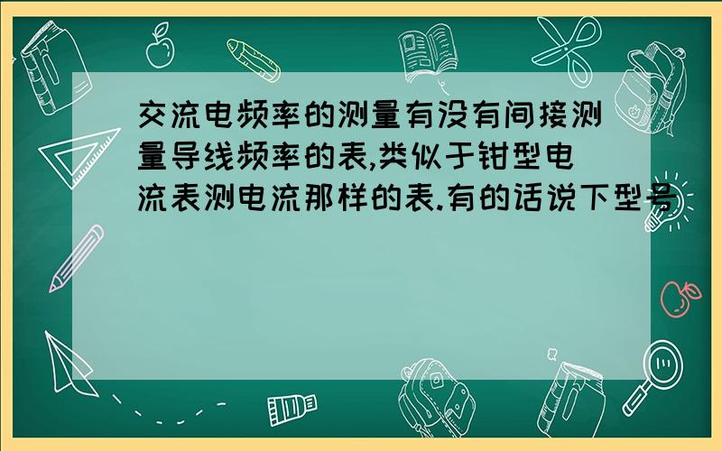 交流电频率的测量有没有间接测量导线频率的表,类似于钳型电流表测电流那样的表.有的话说下型号