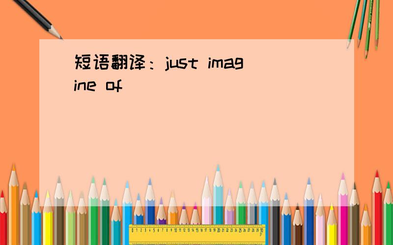 短语翻译：just imagine of