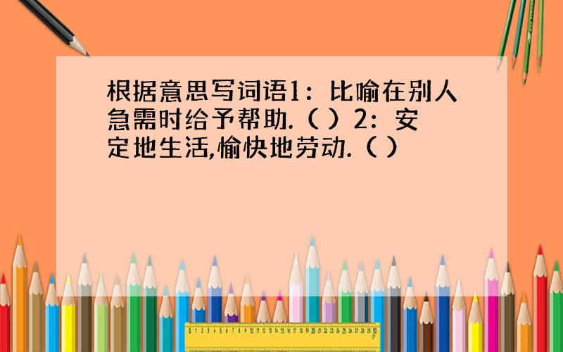 根据意思写词语1：比喻在别人急需时给予帮助.（ ）2：安定地生活,愉快地劳动.（ ）